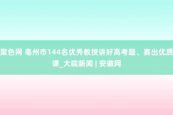 聚色网 亳州市144名优秀教授讲好高考题、赛出优质课_大皖新闻 | 安徽网