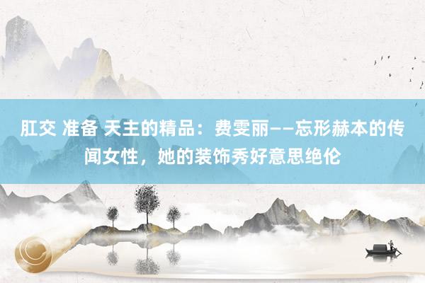 肛交 准备 天主的精品：费雯丽——忘形赫本的传闻女性，她的装饰秀好意思绝伦