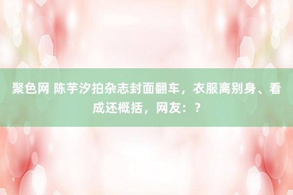 聚色网 陈芋汐拍杂志封面翻车，衣服离别身、看成还概括，网友：？