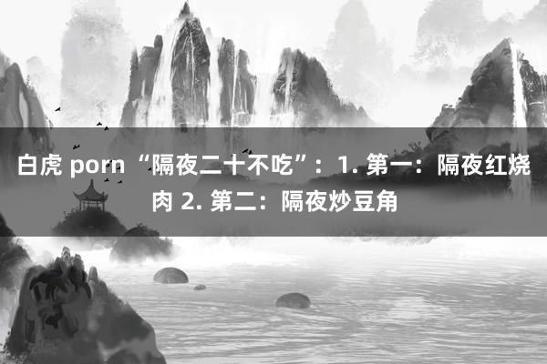 白虎 porn “隔夜二十不吃”:1. 第一:隔夜红烧肉 2. 第二:隔夜炒豆角