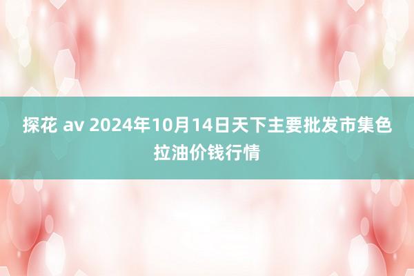 探花 av 2024年10月14日天下主要批发市集色拉油价钱行情