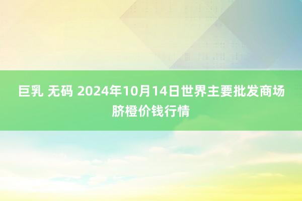 巨乳 无码 2024年10月14日世界主要批发商场脐橙价钱行情