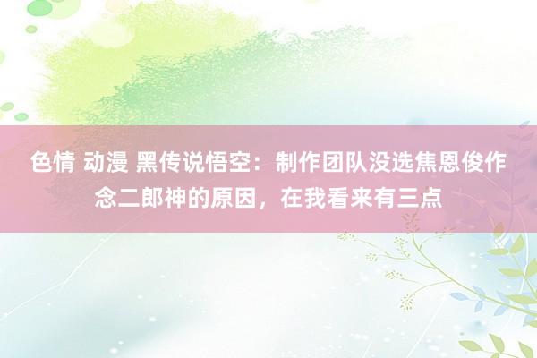 色情 动漫 黑传说悟空：制作团队没选焦恩俊作念二郎神的原因，在我看来有三点