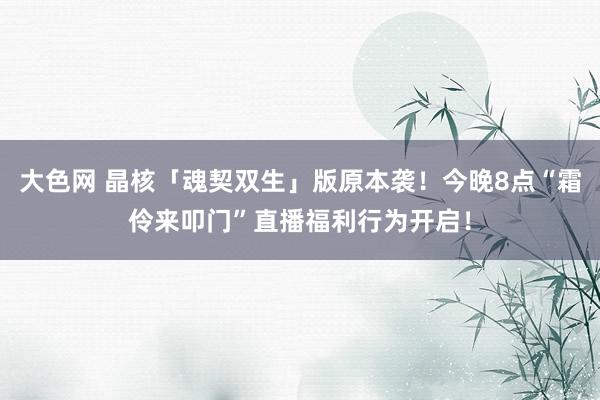 大色网 晶核「魂契双生」版原本袭！今晚8点“霜伶来叩门”直播福利行为开启！