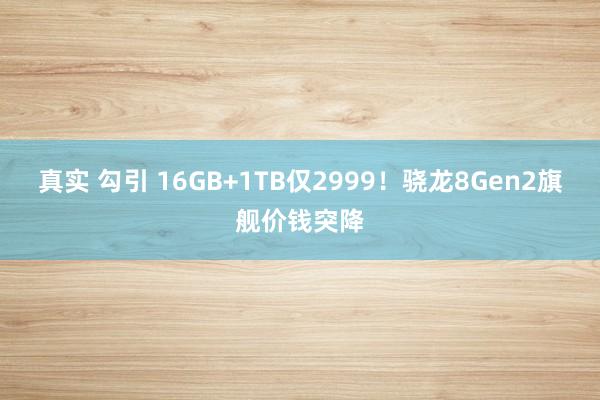 真实 勾引 16GB+1TB仅2999！骁龙8Gen2旗舰价钱突降