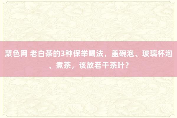 聚色网 老白茶的3种保举喝法，盖碗泡、玻璃杯泡、煮茶，该放若干茶叶？