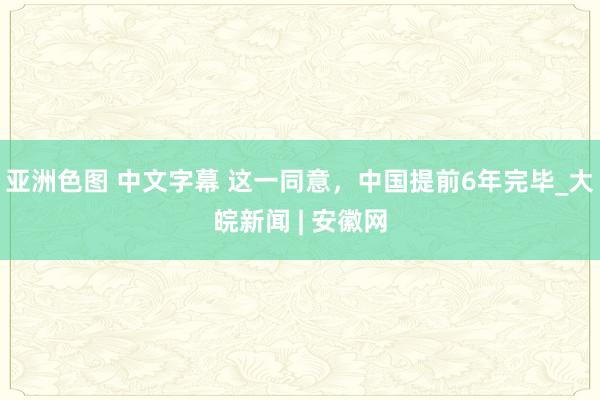 亚洲色图 中文字幕 这一同意，中国提前6年完毕_大皖新闻 | 安徽网
