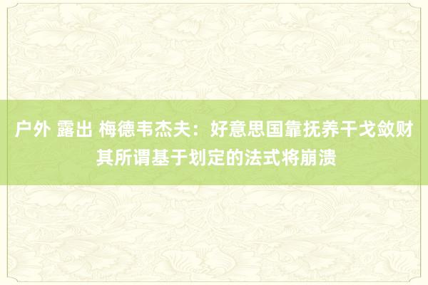 户外 露出 梅德韦杰夫：好意思国靠抚养干戈敛财 其所谓基于划定的法式将崩溃