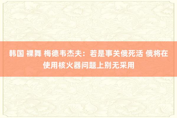 韩国 裸舞 梅德韦杰夫：若是事关俄死活 俄将在使用核火器问题上别无采用