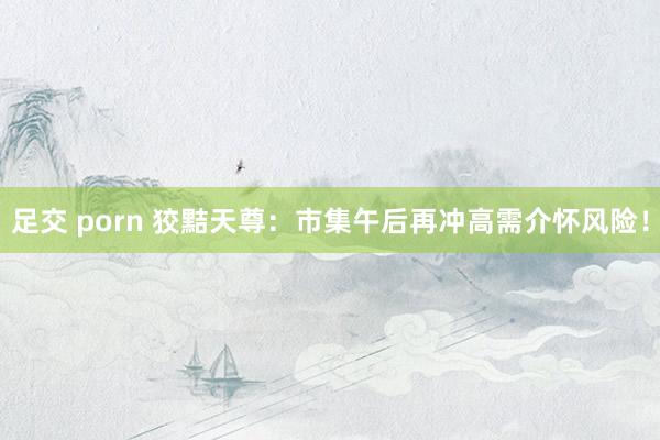 足交 porn 狡黠天尊：市集午后再冲高需介怀风险！