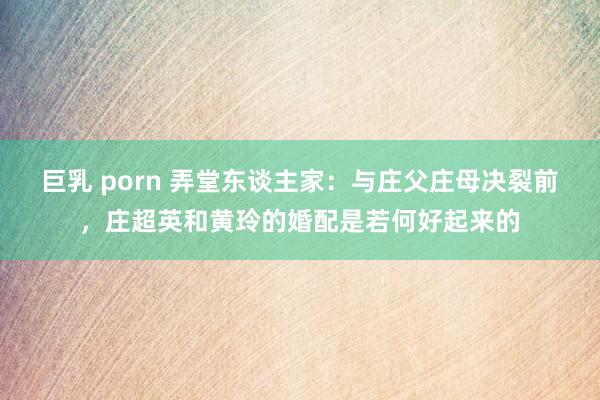巨乳 porn 弄堂东谈主家：与庄父庄母决裂前，庄超英和黄玲的婚配是若何好起来的