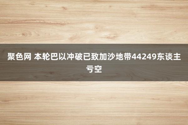 聚色网 本轮巴以冲破已致加沙地带44249东谈主亏空