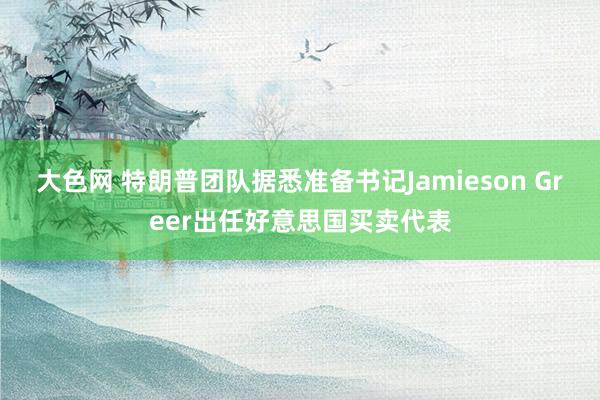 大色网 特朗普团队据悉准备书记Jamieson Greer出任好意思国买卖代表