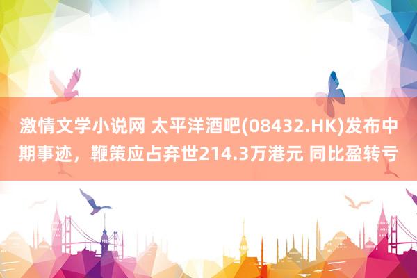 激情文学小说网 太平洋酒吧(08432.HK)发布中期事迹，鞭策应占弃世214.3万港元 同比盈转亏