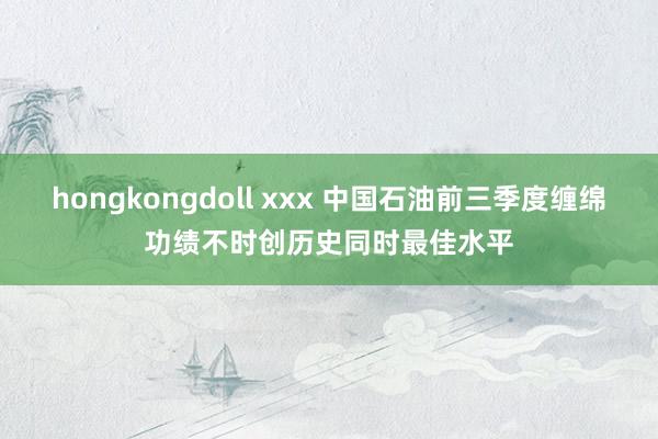 hongkongdoll xxx 中国石油前三季度缠绵功绩不时创历史同时最佳水平