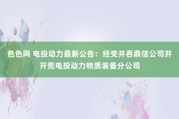 色色网 电投动力最新公告：经受并吞鼎信公司并开荒电投动力物质装备分公司