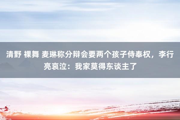 清野 裸舞 麦琳称分辩会要两个孩子侍奉权，李行亮哀泣：我家莫得东谈主了