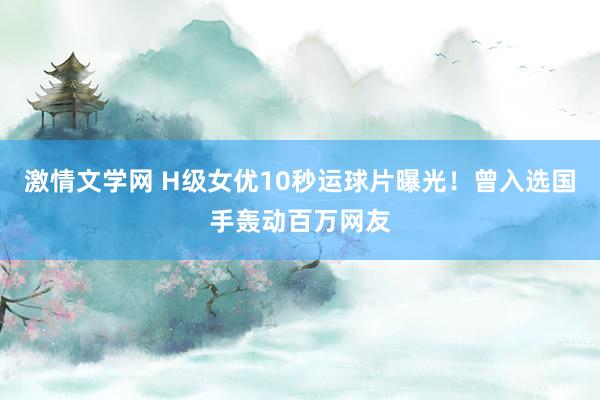 激情文学网 H级女优10秒运球片曝光！曾入选国手轰动百万网友