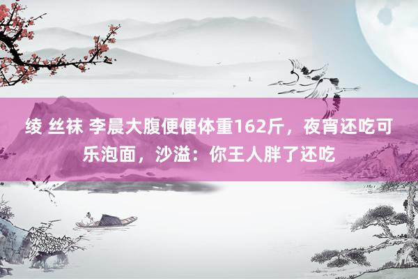绫 丝袜 李晨大腹便便体重162斤，夜宵还吃可乐泡面，沙溢：你王人胖了还吃