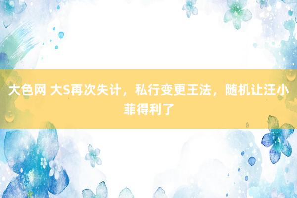 大色网 大S再次失计，私行变更王法，随机让汪小菲得利了