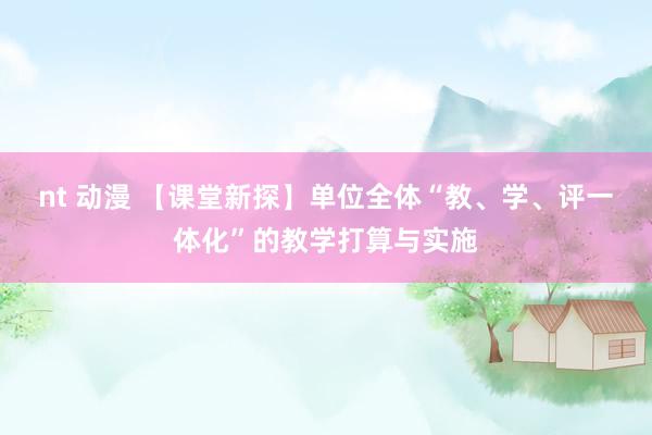 nt 动漫 【课堂新探】单位全体“教、学、评一体化”的教学打算与实施