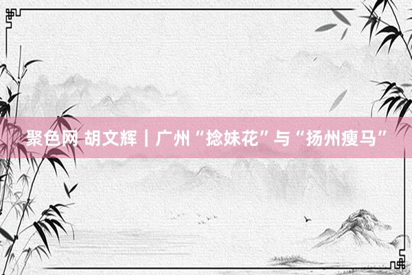 聚色网 胡文辉｜广州“捻妹花”与“扬州瘦马”