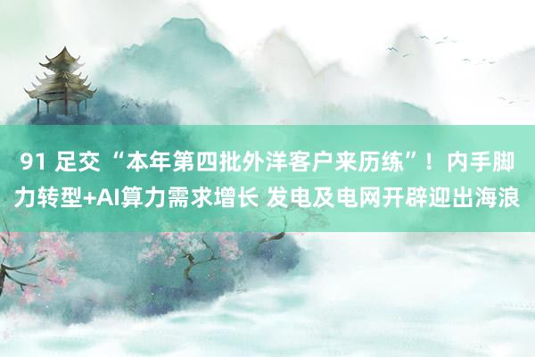 91 足交 “本年第四批外洋客户来历练”！内手脚力转型+AI算力需求增长 发电及电网开辟迎出海浪