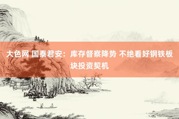 大色网 国泰君安：库存督察降势 不绝看好钢铁板块投资契机