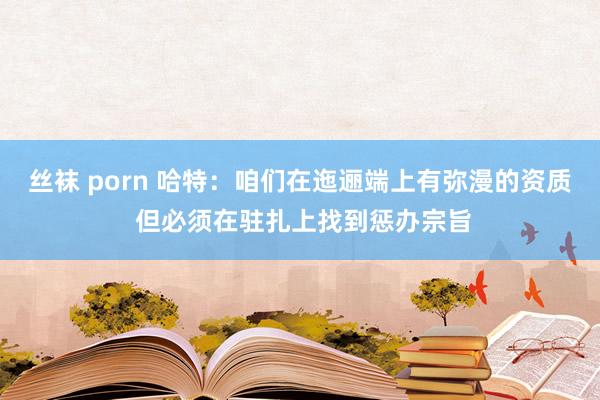 丝袜 porn 哈特：咱们在迤逦端上有弥漫的资质 但必须在驻扎上找到惩办宗旨