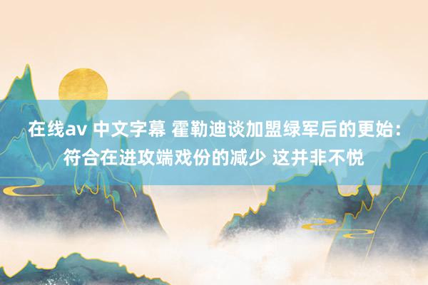 在线av 中文字幕 霍勒迪谈加盟绿军后的更始：符合在进攻端戏份的减少 这并非不悦