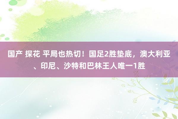 国产 探花 平局也热切！国足2胜垫底，澳大利亚、印尼、沙特和巴林王人唯一1胜