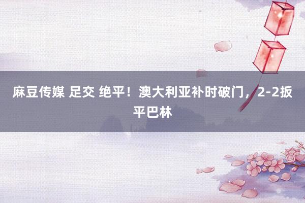 麻豆传媒 足交 绝平！澳大利亚补时破门，2-2扳平巴林