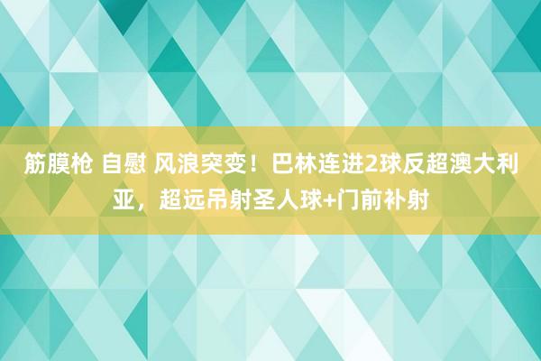 筋膜枪 自慰 风浪突变！巴林连进2球反超澳大利亚，超远吊射圣人球+门前补射