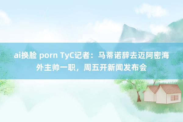 ai换脸 porn TyC记者：马蒂诺辞去迈阿密海外主帅一职，周五开新闻发布会