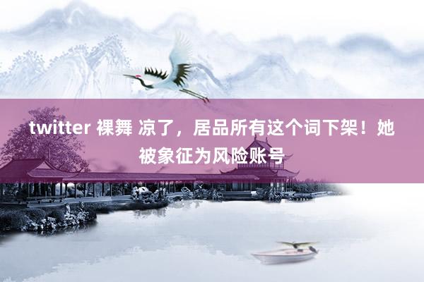 twitter 裸舞 凉了，居品所有这个词下架！她被象征为风险账号