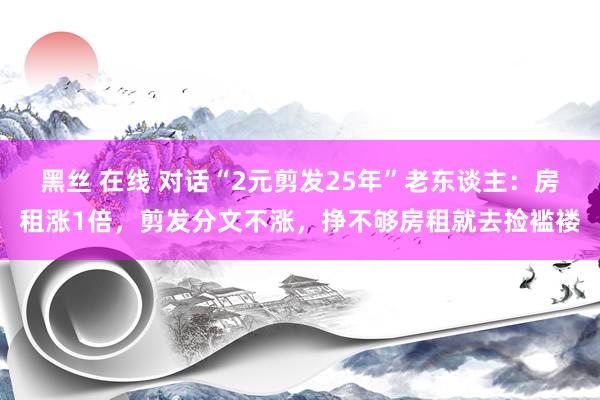 黑丝 在线 对话“2元剪发25年”老东谈主：房租涨1倍，剪发分文不涨，挣不够房租就去捡褴褛