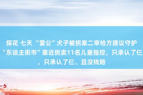 探花 七天 “雷公”犬子被拐案二审检方建议守护原判死刑：“东谈主街市”靠近拐卖11名儿童指控，只承认了仨、且没钱赔