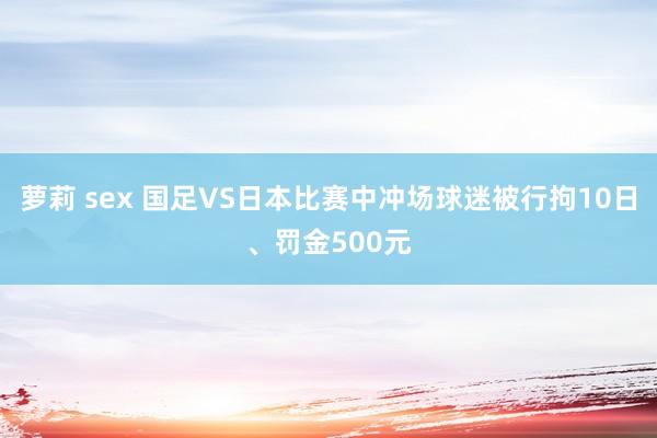 萝莉 sex 国足VS日本比赛中冲场球迷被行拘10日、罚金500元