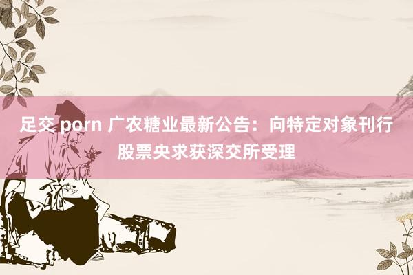 足交 porn 广农糖业最新公告：向特定对象刊行股票央求获深交所受理