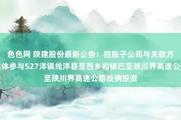 色色网 陕建股份最新公告：控股子公司与关联方等组成陆续体参与S27洋镇线洋县至西乡和镇巴至陕川界高速公路技俩投资