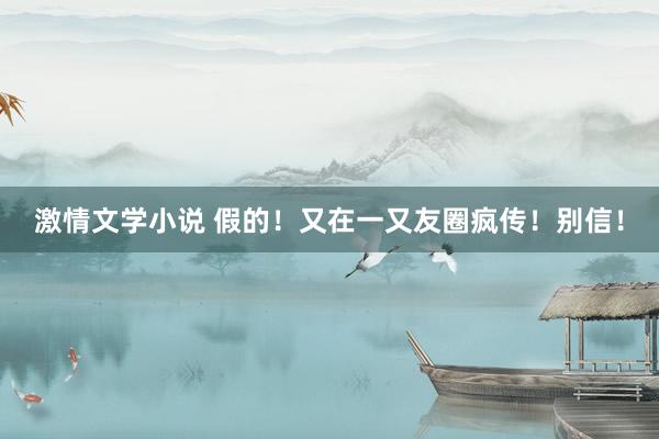 激情文学小说 假的！又在一又友圈疯传！别信！