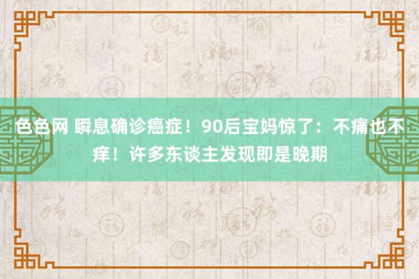 色色网 瞬息确诊癌症！90后宝妈惊了：不痛也不痒！许多东谈主发现即是晚期