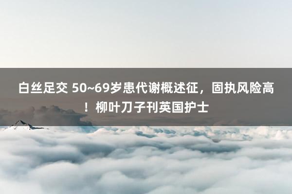 白丝足交 50~69岁患代谢概述征，固执风险高！柳叶刀子刊英国护士