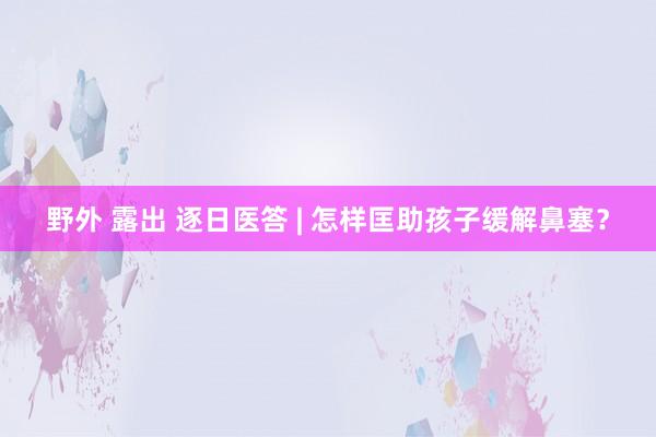 野外 露出 逐日医答 | 怎样匡助孩子缓解鼻塞？