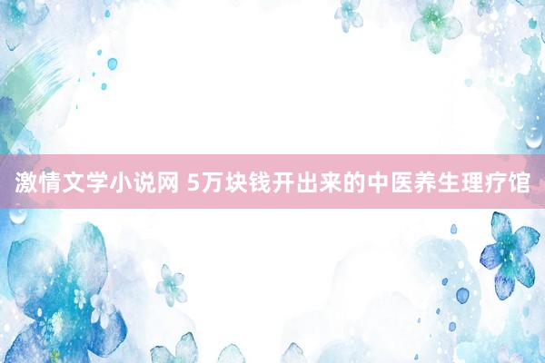 激情文学小说网 5万块钱开出来的中医养生理疗馆