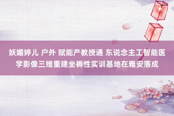 妖媚婷儿 户外 赋能产教授通 东说念主工智能医学影像三维重建坐褥性实训基地在雅安落成