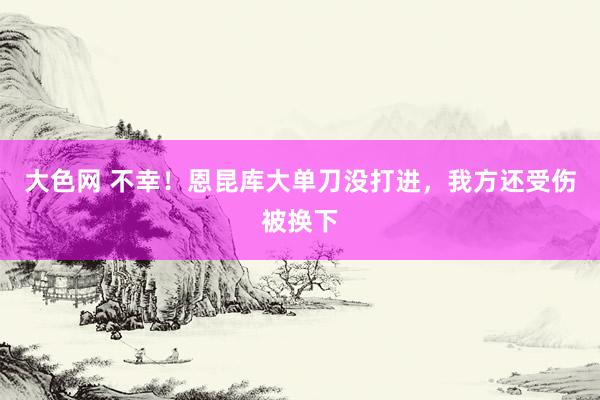 大色网 不幸！恩昆库大单刀没打进，我方还受伤被换下