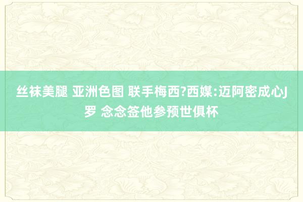 丝袜美腿 亚洲色图 联手梅西?西媒:迈阿密成心J罗 念念签他参预世俱杯