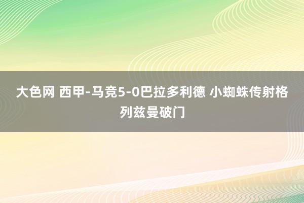 大色网 西甲-马竞5-0巴拉多利德 小蜘蛛传射格列兹曼破门