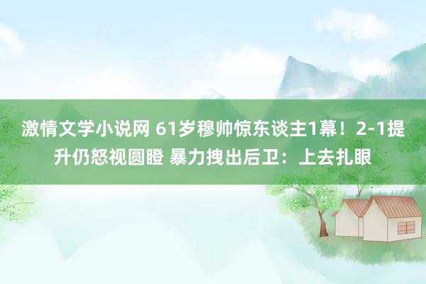 激情文学小说网 61岁穆帅惊东谈主1幕！2-1提升仍怒视圆瞪 暴力拽出后卫：上去扎眼